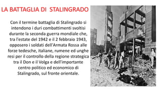 LA BATTAGLIA DI STALINGRADO
Con il termine battaglia di Stalingrado si
intendono i duri combattimenti svoltisi
durante la seconda guerra mondiale che,
tra l'estate del 1942 e il 2 febbraio 1943,
opposero i soldati dell'Armata Rossa alle
forze tedesche, italiane, rumene ed unghe
resi per il controllo della regione strategica
tra il Don e il Volga e dell'importante
centro politico ed economico di
Stalingrado, sul fronte orientale.
 