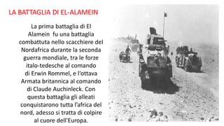 LA BATTAGLIA DI EL-ALAMEIN
La prima battaglia di El
Alamein fu una battaglia
combattuta nello scacchiere del
Nordafrica durante la seconda
guerra mondiale, tra le forze
italo-tedesche al comando
di Erwin Rommel, e l‘ottava
Armata britannica al comando
di Claude Auchinleck. Con
questa battaglia gli alleati
conquistarono tutta l’africa del
nord, adesso si tratta di colpire
al cuore dell'Europa.
 