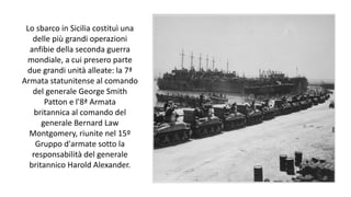 Lo sbarco in Sicilia costituì una
delle più grandi operazioni
anfibie della seconda guerra
mondiale, a cui presero parte
due grandi unità alleate: la 7ª
Armata statunitense al comando
del generale George Smith
Patton e l'8ª Armata
britannica al comando del
generale Bernard Law
Montgomery, riunite nel 15º
Gruppo d'armate sotto la
responsabilità del generale
britannico Harold Alexander.
 