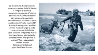 Le due armate sbarcarono nella
zona sud-orientale della Sicilia con
il compito di avanzare
contemporaneamente all'interno
dell'isola: la 7ª Armata di Patton
sarebbe dovuta progredire
verso Palermo e occupare la parte
occidentale dell'isola, mentre l'8ª
Armata di Montgomery avrebbe
dovuto marciare lungo la parte
centro-orientale della Sicilia
verso Messina, compiendo in linea
teorica un'azione a tenaglia che
avrebbe dovuto imprigionare le
forze dell'Asse, raggruppate
nella 6ª Armata
italiana comandata dal
generale Alfredo Puzzoni.
 