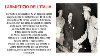 L’ARMISTIZIO DELL’ITALIA
L'armistizio di Cassabile, fu un accordo siglato
segretamente il 3 settembre del 1943, nella
contrada Santa Teresa Longarini di Siracusa,
distante 3 km dal borgo di Cassabile, località
dalla quale l'armistizio prese il nome.
Costituì l'atto con il quale il Regno
d'Italia cessò le ostilità verso
gli Alleati durante la seconda guerra
mondiale e l'inizio di fatto della resistenza
italiana contro il nazifascismo.
Poiché tale atto stabiliva la sua entrata in
vigore dal momento del suo annuncio
pubblico, esso è comunemente datato all'8
settembre.
 