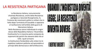 La Resistenza italiana, comunemente
chiamata Resistenza, anche detta Resistenza
partigiana o Secondo Risorgimento, fu
l'insieme dei movimenti politici e militari che in
Italia dopo l'armistizio di Cassabile si opposero
al nazifascismo nell'ambito della guerra di
liberazione italiana.
Nella Resistenza vanno individuate le origini
stesse della Repubblica Italiana: l'Assemblea
Costituente fu in massima parte composta da
esponenti dei partiti che avevano dato vita al
CLN, i quali scrissero
la Costituzione fondandola sulla sintesi tra le
rispettive tradizioni politiche ed ispirandola ai
princìpi della democrazia e dell'antifascismo.
LA RESISTENZA PARTIGANA
 