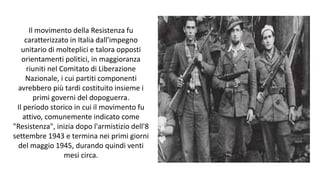 Il movimento della Resistenza fu
caratterizzato in Italia dall'impegno
unitario di molteplici e talora opposti
orientamenti politici, in maggioranza
riuniti nel Comitato di Liberazione
Nazionale, i cui partiti componenti
avrebbero più tardi costituito insieme i
primi governi del dopoguerra.
Il periodo storico in cui il movimento fu
attivo, comunemente indicato come
"Resistenza", inizia dopo l'armistizio dell'8
settembre 1943 e termina nei primi giorni
del maggio 1945, durando quindi venti
mesi circa.
 