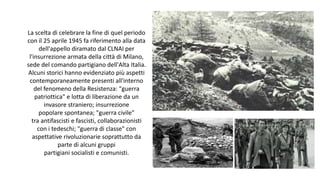 La scelta di celebrare la fine di quel periodo
con il 25 aprile 1945 fa riferimento alla data
dell'appello diramato dal CLNAI per
l'insurrezione armata della città di Milano,
sede del comando partigiano dell'Alta Italia.
Alcuni storici hanno evidenziato più aspetti
contemporaneamente presenti all'interno
del fenomeno della Resistenza: "guerra
patriottica" e lotta di liberazione da un
invasore straniero; insurrezione
popolare spontanea; "guerra civile"
tra antifascisti e fascisti, collaborazionisti
con i tedeschi; "guerra di classe" con
aspettative rivoluzionarie soprattutto da
parte di alcuni gruppi
partigiani socialisti e comunisti.
 