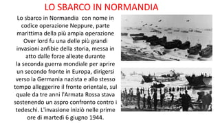 LO SBARCO IN NORMANDIA
Lo sbarco in Normandia con nome in
codice operazione Neppure, parte
marittima della più ampia operazione
Over lord fu una delle più grandi
invasioni anfibie della storia, messa in
atto dalle forze alleate durante
la seconda guerra mondiale per aprire
un secondo fronte in Europa, dirigersi
verso la Germania nazista e allo stesso
tempo alleggerire il fronte orientale, sul
quale da tre anni l'Armata Rossa stava
sostenendo un aspro confronto contro i
tedeschi. L'invasione iniziò nelle prime
ore di martedì 6 giugno 1944.
 