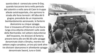 questa data è conosciuta come D-Day,
quando toccarono terra nella penisola
del cotentin e nella zona di Caen le truppe
alleate aviotrasportate, che aprirono la
strada alle forze terrestri. All'alba del 6
giugno, precedute da un imponente
bombardamento aeronavale, le fanterie
sbarcarono su cinque spiagge.
Esse si trovavano all'interno di una fascia
lunga circa ottanta chilometri sulle coste
della Normandia: nel settore statunitense
dell'invasione, tre divisioni di fanteria
presero terra alle ore 06:30 sulle spiagge
denominate Utah e Omaha, mentre nel
settore anglo-canadese, un'ora più tardi altre
tre divisioni sbarcarono in altrettante spiagge
denominate Sword, Juno e Gold.
 