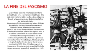 LA FINE DEL FASCISMO
La caduta del fascismo, in Italia spesso indicata
come 25 luglio 1943 o semplicemente 25 luglio dalla
data cui si svolsero i fatti, o anche ordine del giorno
Grandi, fu l'avvenimento che diede inizio alla fine
del fascismo in Italia.
L'espressione fa riferimento ad una seduta del Gran
Consiglio del Fascismo durante la quale venne
discusso l'ordine del giorno presentato dal
gerarca Dino Grandi, che prevedeva l'estromissione
di Benito Mussolini dal governo del Regno d'Italia. Il
re Vittorio Emanuele III di Savoia ordinò quindi
l'arresto di Mussolini provocando la fine del
ventennale regime fascista, affidando il governo al
maresciallo d'Italia Pietro Badoglio. Il testo completo
e l'originale dell'ordine del giorno Grandi furono
pubblicati nel 1965 dalla rivista Epoca, grazie al
ritrovamento dei documenti conservati da Nicola De
Cesare, segretario personale di Mussolini nel 1943.
 