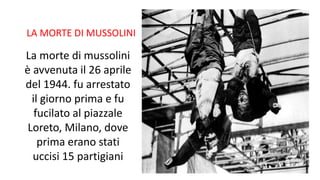 LA MORTE DI MUSSOLINI
La morte di mussolini
è avvenuta il 26 aprile
del 1944. fu arrestato
il giorno prima e fu
fucilato al piazzale
Loreto, Milano, dove
prima erano stati
uccisi 15 partigiani
 
