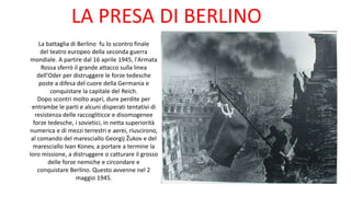 La battaglia di Berlino fu lo scontro finale
del teatro europeo della seconda guerra
mondiale. A partire dal 16 aprile 1945, l'Armata
Rossa sferrò il grande attacco sulla linea
dell'Oder per distruggere le forze tedesche
poste a difesa del cuore della Germania e
conquistare la capitale del Reich.
Dopo scontri molto aspri, dure perdite per
entrambe le parti e alcuni disperati tentativi di
resistenza delle raccogliticce e disomogenee
forze tedesche, i sovietici, in netta superiorità
numerica e di mezzi terrestri e aerei, riuscirono,
al comando del maresciallo Georgij Žukov e del
maresciallo Ivan Konev, a portare a termine la
loro missione, a distruggere o catturare il grosso
delle forze nemiche e circondare e
conquistare Berlino. Questo avvenne nel 2
maggio 1945.
LA PRESA DI BERLINO
 