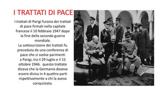I trattati di Parigi furono dei trattati
di pace firmati nella capitale
francese il 10 febbraio 1947 dopo
la fine della seconda guerra
mondiale.
La sottoscrizione dei trattati fu
preceduta da una conferenza di
pace che si svolse parimenti
a Parigi, tra il 29 luglio e il 15
ottobre 1946. questo trattato
diceva che la Germania doveva
essere divisa in 4 quattro parti
rispettivamente a chi la aveva
conquistata.
I TRATTATI DI PACE
 