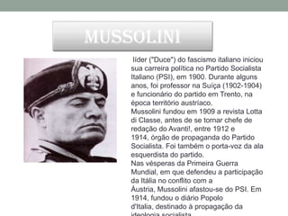 Mussolini
     líder ("Duce") do fascismo italiano iniciou
    sua carreira política no Partido Socialista
    Italiano (PSI), em 1900. Durante alguns
    anos, foi professor na Suíça (1902-1904)
    e funcionário do partido em Trento, na
    época território austríaco.
    Mussolini fundou em 1909 a revista Lotta
    di Classe, antes de se tornar chefe de
    redação do Avanti!, entre 1912 e
    1914, órgão de propaganda do Partido
    Socialista. Foi também o porta-voz da ala
    esquerdista do partido.
    Nas vésperas da Primeira Guerra
    Mundial, em que defendeu a participação
    da Itália no conflito com a
    Áustria, Mussolini afastou-se do PSI. Em
    1914, fundou o diário Popolo
    d'Italia, destinado à propagação da
 
