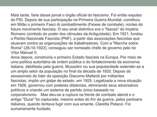 Mais tarde, faria desse jornal o órgão oficial do fascismo. Foi então expulso
do PSI. Depois de sua participação na Primeira Guerra Mundial, constituiu
em Milão o primeiro Fasci di combattimento (Feixes de combate), núcleo do
futuro movimento fascista. O seu sinal distintivo era o "fasces" do Império
Romano (símbolo do poder dos cônsules da Antiguidade). Em 1921, fundou
o Partito Nazionale Fascista (PNF), a partir das associações fascistas que
atuavam contra as organizações de trabalhadores. Com a "Marcha sobre
Roma" (28-10-1922), conseguiu ser nomeado chefe de governo pelo rei
Vítor Manuel II.
Anos depois, construiria o primeiro Estado fascista na Europa. Por meio de
uma política autoritária de ordem pública e do fortalecimento da economia
italiana, debilitada pela guerra, Mussolini viu sua popularidade estender-se a
um amplo setor da população no final da década de 1920. Depois do
assassinato do líder da oposição Giacomo Matteoti por militantes
fascistas, impôs um golpe de estado, em 1925. Legalizada a nova situação
em 1926, governou com poderes ditatoriais, eliminando seus adversários
políticos e criando um sistema de partido único baseado no
corporativismo. Mas deu-se a ruptura na frente de combate alemã e o
antigo "Duce" foi capturado, mesmo antes do fim da guerra, pelos partisans
italianos, quando tentava fugir com sua amante, Claretta Petacci. Foi
sumariamente fuzilado.
 