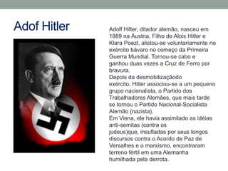 Adof Hitler   Adolf Hilter, ditador alemão, nasceu em
              1889 na Áustria. Filho de Alois Hitler e
              Klara Poezl, alistou-se voluntariamente no
              exército bávaro no começo da Primeira
              Guerra Mundial. Tornou-se cabo e
              ganhou duas vezes a Cruz de Ferro por
              bravura.
              Depois da desmobilizaçãodo
              exército, Hitler associou-se a um pequeno
              grupo nacionalista, o Partido dos
              Trabalhadores Alemães, que mais tarde
              se tornou o Partido Nacional-Socialista
              Alemão (nazista).
              Em Viena, ele havia assimilado as idéias
              anti-semitas (contra os
              judeus)que, insufladas por seus longos
              discursos contra o Acordo de Paz de
              Versalhes e o marxismo, encontraram
              terreno fértil em uma Alemanha
              humilhada pela derrota.
 