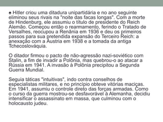 ♠ Hitler criou uma ditadura unipartidária e no ano seguinte
eliminou seus rivais na "noite das facas longas". Com a morte
de Hindenburg, ele assumiu o título de presidente do Reich
Alemão. Começou então o rearmamento, ferindo o Tratado de
Versalhes, reocupou a Renânia em 1936 e deu os primeiros
passos para sua pretendida expansão do Terceiro Reich: a
anexação com a Áustria em 1938 e a tomada da antiga
Tchecoslováquia.
O ditador firmou o pacto de não-agressão nazi-soviético com
Stalin, a fim de invadir a Polônia, mas quebrou-o ao atacar a
Rússia em 1941. A invasão à Polônia precipitou a Segunda
Guerra Mundial.
Seguia táticas "intuitivas", indo contra conselhos de
especialistas militares, e no princípio obteve vitórias maciças.
Em 1941, assumiu o controle direto das forças armadas. Como
o curso da guerra mostrou-se desfavorável à Alemanha, decidiu
intensificar o assassinato em massa, que culminou com o
holocausto judeu.
 
