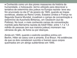 ♦ Conhecido como um dos piores massacres da história da
humanidade, o holocausto -termo utilizado para descrever a
tentativa de extermínio dos judeus na Europa nazista- teve seu
fim anunciado no dia 27 de janeiro de 1945, quando as tropas
soviéticas, aliadas ao Reino Unido, Estados Unidos e França na
Segunda Guerra Mundial, invadiram o campo de concentração e
extermínio de Auschwitz-Birkenau, em Oswiecim (sul da
Polônia). No local, o mais conhecido campo de concentração
mantido pela Alemanha nazista de Adolf Hitler, entre 1,1 e 1,5
milhão de pessoas (em sua maioria judeus) morreram nas
câmaras de gás, de fome ou por doenças.

Ainda em 1945, quando o exército soviético entrou em
Berlim, Hitler se casou com a amante, Eva Braun. Há evidências
de que os dois cometeram suicídio e tiveram seus corpos
queimados em um abrigo subterrâneo em 1945.
 