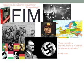 "Se eu avançar sigam-me, se eu retroceder
matem-me, se eu morrer, vinguem-me’’
                          BenitoMussolini




        FIM
                                            "Quanto maior a
                                            mentira, maior e a chance
                                            de ela ser acreditada.“

                                            Adolf Hitler
 