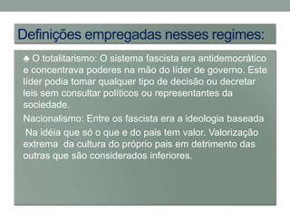 Definições empregadas nesses regimes:
• ♣ O totalitarismo: O sistema fascista era antidemocrático
  e concentrava poderes na mão do líder de governo. Este
  líder podia tomar qualquer tipo de decisão ou decretar
  leis sem consultar políticos ou representantes da
  sociedade.
• Nacionalismo: Entre os fascista era a ideologia baseada
   Na idéia que só o que e do pais tem valor. Valorização
  extrema da cultura do próprio pais em detrimento das
  outras que são considerados inferiores.
 