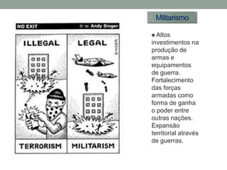 Militarismo

♠ Altos
investimentos na
produção de
armas e
equipamentos
de guerra.
Fortalecimento
das forças
armadas como
forma de ganha
o poder entre
outras nações.
Expansão
territorial através
de guerras.
 