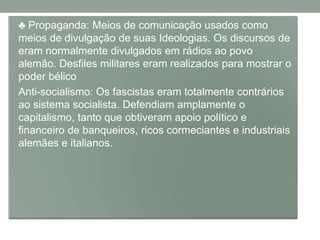 • ♣ Propaganda: Meios de comunicação usados como
  meios de divulgação de suas Ideologias. Os discursos de
  eram normalmente divulgados em rádios ao povo
  alemão. Desfiles militares eram realizados para mostrar o
  poder bélico
• Anti-socialismo: Os fascistas eram totalmente contrários
  ao sistema socialista. Defendiam amplamente o
  capitalismo, tanto que obtiveram apoio político e
  financeiro de banqueiros, ricos cormeciantes e industriais
  alemães e italianos.
 
