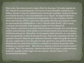 Mais tarde, faria desse jornal o órgão oficial do fascismo. Foi então expulso do PSI. Depois de sua participação na Primeira Guerra Mundial, constituiu em Milão o primeiro Fasci di combattimento (Feixes de combate), núcleo do futuro movimento fascista. O seu sinal distintivo era o "fasces" do Império Romano (símbolo do poder dos cônsules da Antiguidade). Em 1921, fundou o Partito Nazionale Fascista (PNF), a partir das associações fascistas que atuavam contra as organizações de trabalhadores. Com a "Marcha sobre Roma" (28-10-1922), conseguiu ser nomeado chefe de governo pelo rei Vítor Manuel II.Anos depois, construiria o primeiro Estado fascista na Europa. Por meio de uma política autoritária de ordem pública e do fortalecimento da economia italiana, debilitada pela guerra, Mussolini viu sua popularidade estender-se a um amplo setor da população no final da década de 1920. Depois do assassinato do líder da oposição Giacomo Matteoti por militantes fascistas, impôs um golpe de estado, em 1925. Legalizada a nova situação em 1926, governou com poderes ditatoriais, eliminando seus adversários políticos e criando um sistema de partido único baseado no corporativismo.   Mas deu-se a ruptura na frente de combate alemã e o antigo "Duce" foi capturado, mesmo antes do fim da guerra, pelos partisans italianos, quando tentava fugir com sua amante, Claretta Petacci. Foi sumariamente fuzilado.