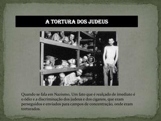 A tortura dos judeusQuando se fala em Nazismo, Um fato que é realçado de imediato é o ódio e a discriminação dos judeus e dos ciganos, que eram perseguidos e enviados para campos de concentração, onde eram torturados.