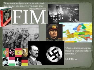 "Se eu avançar sigam-me, se eu retroceder matem-me, se eu morrer, vinguem-me.“BenitoMussoliniFIM"Quanto maior a mentira, maior e a chance de ela ser acreditada.“Adolf Hitler