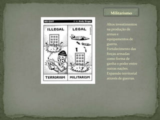 MilitarismoAltos investimentos na produção de armas e equipamentos de guerra. Fortalecimento das forças armadas como forma de ganha o poder entre outras nações. Expansão territorial através de guerras.