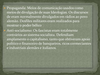 Propaganda: Meios de comunicação usados como meios de divulgação de suas Ideologias. Os discursos de eram normalmente divulgados em rádios ao povo alemão. Desfiles militares eram realizados para mostrar o poder bélicoAnti-socialismo: Os fascistas eram totalmente contrários ao sistema socialista. Defendiam amplamente o capitalismo, tanto que obtiveram apoio político e financeiro de banqueiros, ricos cormeciantes e industriais alemães e italianos.