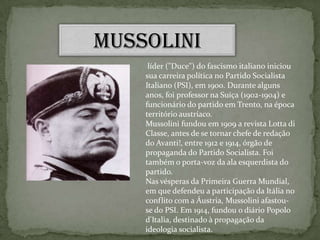 Mussolini líder ("Duce") do fascismo italiano iniciou sua carreira política no Partido Socialista Italiano (PSI), em 1900. Durante alguns anos, foi professor na Suíça (1902-1904) e funcionário do partido em Trento, na época território austríaco. Mussolini fundou em 1909 a revista Lotta di Classe, antes de se tornar chefe de redação do Avanti!, entre 1912 e 1914, órgão de propaganda do Partido Socialista. Foi também o porta-voz da ala esquerdista do partido.Nas vésperas da Primeira Guerra Mundial, em que defendeu a participação da Itália no conflito com a Áustria, Mussolini afastou-se do PSI. Em 1914, fundou o diário Popolo d'Italia, destinado à propagação da ideologia socialista. 