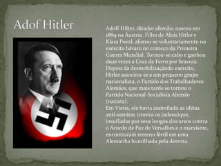 Adof HitlerAdolf Hilter, ditador alemão, nasceu em 1889 na Áustria. Filho de Alois Hitler e KlaraPoezl, alistou-se voluntariamente no exército bávaro no começo da Primeira Guerra Mundial. Tornou-se cabo e ganhou duas vezes a Cruz de Ferro por bravura. Depois da desmobilizaçãodo exército, Hitler associou-se a um pequeno grupo nacionalista, o Partido dos Trabalhadores Alemães, que mais tarde se tornou o Partido Nacional-Socialista Alemão (nazista). Em Viena, ele havia assimilado as idéias anti-semitas (contra os judeus)que, insufladas por seus longos discursos contra o Acordo de Paz de Versalhes e o marxismo, encontraram terreno fértil em uma Alemanha humilhada pela derrota. 