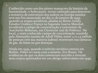 Conhecido como um dos piores massacres da história da humanidade, o holocausto -termo utilizado para descrever a tentativa de extermínio dos judeus na Europa nazista- teve seu fim anunciado no dia 27 de janeiro de 1945, quando as tropas soviéticas, aliadas ao Reino Unido, Estados Unidos e França na Segunda Guerra Mundial, invadiram o campo de concentração e extermínio de Auschwitz-Birkenau, em Oswiecim (sul da Polônia). No local, o mais conhecido campo de concentração mantido pela Alemanha nazista de Adolf Hitler, entre 1,1 e 1,5 milhão de pessoas (em sua maioria judeus) morreram nas câmaras de gás, de fome ou por doenças. Ainda em 1945, quando o exército soviético entrou em Berlim, Hitler se casou com a amante, Eva Braun. Há evidências de que os dois cometeram suicídio e tiveram seus corpos queimados em um abrigo subterrâneo em 1945.