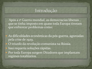 Introdução    Após a 1ª Guerra mundial, as democracias liberais , que se tinha imposto em quase toda Europa tiveram que enfrentar problemas como:As dificuldades econômicas da pós-guerra, agravadas pela crise de 1929.O triunfo da revolução comunista na Rússia.Isso requeria soluções rápidas.Por toda Europa surgem Ditadores que implantam regimes totalitários. 