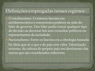 O totalitarismo: O sistema fascista era antidemocrático e concentrava poderes na mão do líder de governo. Este líder podia tomar qualquer tipo de decisão ou decretar leis sem consultar políticos ou representantes da sociedade.Nacionalismo: Entre os fascista era a ideologia baseada    Na idéia que só o que e do pais tem valor. Valorização extrema  da cultura do próprio pais em detrimento das outras que são considerados inferiores.Definições empregadas nesses regimes: