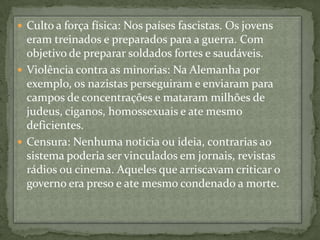 Culto a força física: Nos países fascistas. Os jovens eram treinados e preparados para a guerra. Com objetivo de preparar soldados fortes e saudáveis.Violência contra as minorias: Na Alemanha por exemplo, os nazistas perseguiram e enviaram para campos de concentrações e mataram milhões de judeus, ciganos, homossexuais e ate mesmo deficientes.Censura: Nenhuma noticia ou ideia, contrarias ao sistema poderia ser vinculados em jornais, revistas rádios ou cinema. Aqueles que arriscavam criticar o governo era preso e ate mesmo condenado a morte.