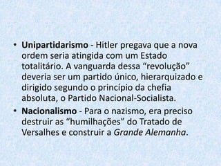 Ideologia do NazismoÉ dividido em 5 carasterísticas principais.Racismo - É o ponto principal do nazismo.Totalitarismo - O indivíduo pertenceria ao Estado: seria um instrumento da comunidade racial, que era antidemocrática.Antimarxismo e anticapitalismo - Para Hitler, o marxismo era produto do pensamento judaico (pois Marx era judeu). Hitler passou a distinguir o capital nacional, útil à comunidade, do capital internacional, impregnado de judaísmo. 