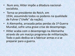 Ascensão de HitlerHitler, em 1921, funda o Partido Operário Nacional-SocialistaAos45 anos Adolf Hitler que se tornou líder do Partido Nazi , tem poder quase absoluto no mesmo. Cria então a organização paramilitar Secções de Assalto (S.A.). O putsch que tenta em Munique (Novembro de 1923) fracassa e leva à proibição do seu partido e o condena a 9 meses de prisão; confere-lhe no entanto, notoriedade nacional.Hitler apresenta-se à eleição presidencial contra o marechal Hindenburg (1932), mas é vencido. É apoiado, no entanto, por 230 deputados nazis eleitos nesse ano, e Hindenburg decide nomeá-lo chanceler, em Janeiro de 1933. 