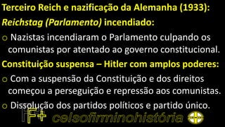 Terceiro Reich e nazificação da Alemanha (1933):
Reichstag (Parlamento) incendiado:
o Nazistas incendiaram o Parlamento culpando os
comunistas por atentado ao governo constitucional.
Constituição suspensa – Hitler com amplos poderes:
o Com a suspensão da Constituição e dos direitos
começou a perseguição e repressão aos comunistas.
o Dissolução dos partidos políticos e partido único.
 