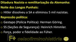 Ditadura Nazista e remilitarização da Alemanha:
Noite dos Longos Punhais:
o Hitler dissolveu a SA e eliminou 5 mil nazistas.
Repressão política:
o Gestapo (Polícia Política): Herman Göring.
o SS (Seções de Segurança): Heinrich Himmler.
o Força, poder e fidelidade ao Füher.
 