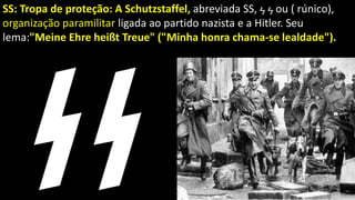 SS: Tropa de proteção: A Schutzstaffel, abreviada SS, ϟ ϟ ou ( rúnico),
organização paramilitar ligada ao partido nazista e a Hitler. Seu
lema:"Meine Ehre heißt Treue" ("Minha honra chama-se lealdade").
 