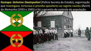 Gestapo: Geheime Staatspolizei (Polícia Secreta do Estado), organização
que investigava, torturava e prendia opositores ao regime nazista (Reich)
da Alemanha (1933 e 1945) e foi a garantia do controle da população.
 