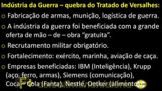 Indústria da Guerra – quebra do Tratado de Versalhes:
o Fabricação de armas, munição, logística de guerra.
o A indústria da guerra foi beneficiada com a grande
oferta de mão – de – obra “gratuita”.
o Recrutamento militar obrigatório.
o Fortalecimento: exército, marinha, aviação de caça.
o Empresas beneficiadas: IBM (Inteligência), Krupp
(aço, ferro, armas), Siemens (comunicação),
Coca – Cola (Fanta), Nestlé, Oetker (alimentos).
 