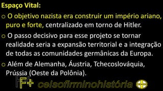 Espaço Vital:
o O objetivo nazista era construir um império ariano,
puro e forte, centralizado em torno de Hitler.
o O passo decisivo para esse projeto se tornar
realidade seria a expansão territorial e a integração
de todas as comunidades germânicas da Europa.
o Além de Alemanha, Áustria, Tchecoslováquia,
Prússia (Oeste da Polônia).
 