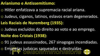 Arianismo e Antissemitismo:
o Hitler enfatizava a supremacia racial ariana.
o Judeus, ciganos, latinos, eslavos eram degenerados.
Leis Raciais de Nuremberg (1935):
o Judeus excluídos do direito ao voto e ao emprego.
Noite dos Cristais (1938):
o 91 judeus assassinados, 267 sinagogas incendiadas.
o Empresas judaicas saqueadas e destruídas.
 