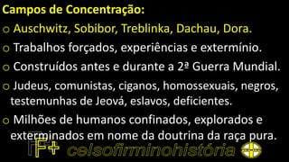 Campos de Concentração:
o Auschwitz, Sobibor, Treblinka, Dachau, Dora.
o Trabalhos forçados, experiências e extermínio.
o Construídos antes e durante a 2ª Guerra Mundial.
o Judeus, comunistas, ciganos, homossexuais, negros,
testemunhas de Jeová, eslavos, deficientes.
o Milhões de humanos confinados, explorados e
exterminados em nome da doutrina da raça pura.
 