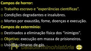 Campos de horror:
o Trabalho escravo e “experiências científicas”.
o Condições degradantes e insalubres.
o Mortes por exaustão, fome, doenças e execução.
Campos de extermínio:
o Destinados a eliminação física dos “inimigos”.
o Objetivo: execução em massa de prisioneiros.
o Uso das câmaras de gás.
 