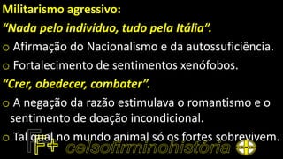 Militarismo agressivo:
“Nada pelo indivíduo, tudo pela Itália”.
o Afirmação do Nacionalismo e da autossuficiência.
o Fortalecimento de sentimentos xenófobos.
“Crer, obedecer, combater”.
o A negação da razão estimulava o romantismo e o
sentimento de doação incondicional.
o Tal qual no mundo animal só os fortes sobrevivem.
 