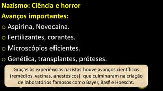 Nazismo: Ciência e horror
Avanços importantes:
o Aspirina, Novocaína.
o Fertilizantes, corantes.
o Microscópios eficientes.
o Genética, transplantes, próteses.
Graças às experiências nazistas houve avanços científicos
(remédios, vacinas, anestésicos) que culminaram na criação
de laboratórios famosos como Bayer, Basf e Hoescht.
 