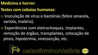 Medicina e horror:
Testes com cobaias humanas:
o Inoculação de vírus e bactérias (febre amarela,
varíola, malária).
o Experiências com eletrochoques, implantes,
remoção de órgãos, transplantes, colocação de
pinos, hipotermia, vivessecção, etc.
 