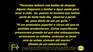 “Pacientes bebiam nos baldes de despejo.
Alguns chegavam a lamber a água usada para
lavar o chão. Eu pesava os homens que faziam
parte do teste todo dia, observei a perda
de peso diário de até um quilo.”
“Vi um prisioneiro suportar o vácuo até que os
pulmões arrebentaram. Certas experiências
provocavam pressão tal que eles enlouqueciam,
arrancavam os cabelos, cortavam as faces
com as unhas, uivavam até morrer.”
(Relato de um sobrevivente)
 