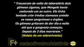“ Trouxeram de volta do laboratório dois
gêmeos ciganos, que Mengele havia
costurado um ao outro. Ele tinha
tentado criar irmãos siameses unindo
os vasos sanguíneos e órgãos.
Os gêmeos gritaram de dor dia e noite
até que a gangrena começou.
Depois de 3 dias morreram.”
(Relato de um sobrevivente)
 